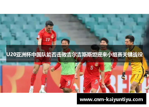 U20亚洲杯中国队能否击败吉尔吉斯斯坦迎来小组赛关键战役