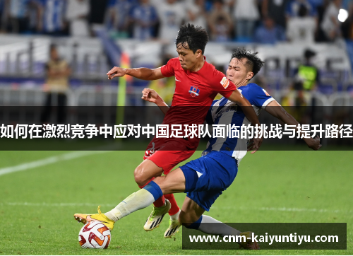 如何在激烈竞争中应对中国足球队面临的挑战与提升路径