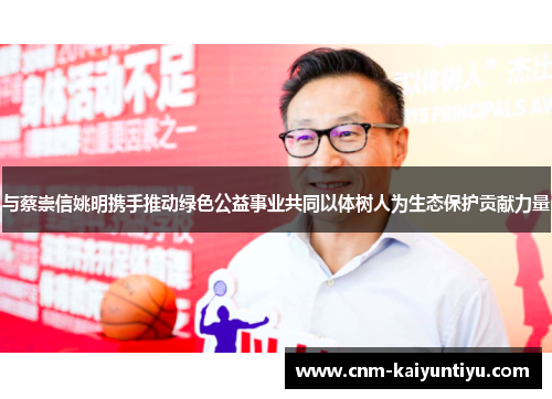 与蔡崇信姚明携手推动绿色公益事业共同以体树人为生态保护贡献力量