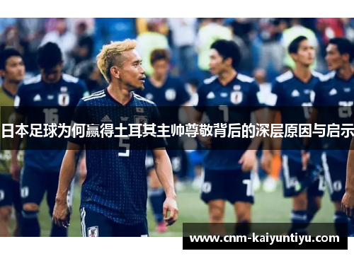 日本足球为何赢得土耳其主帅尊敬背后的深层原因与启示