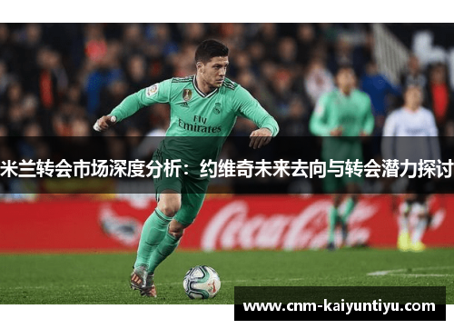 米兰转会市场深度分析:约维奇未来去向与转会潜力探讨 米兰转会市场深度分析:约维奇未来去向与转会潜力探讨