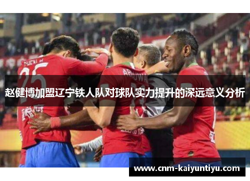 赵健博加盟辽宁铁人队对球队实力提升的深远意义分析