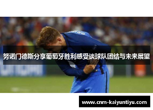 努诺门德斯分享葡萄牙胜利感受谈球队团结与未来展望