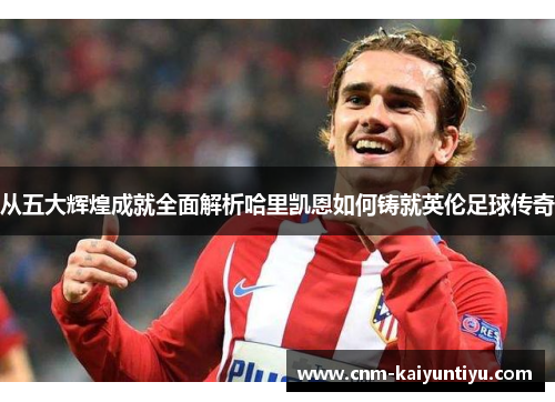 从五大辉煌成就全面解析哈里凯恩如何铸就英伦足球传奇