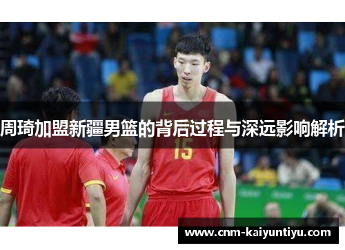 周琦加盟新疆男篮的背后过程与深远影响解析