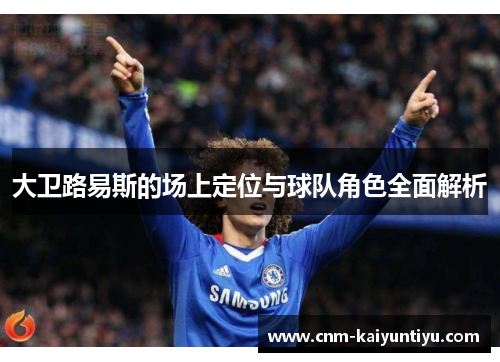 大卫路易斯的场上定位与球队角色全面解析