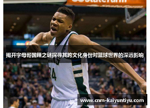 揭开字母哥国籍之谜探寻其跨文化身份对篮球世界的深远影响 揭开字母哥国籍之谜探寻其跨文化身份对篮球世界的深远影响