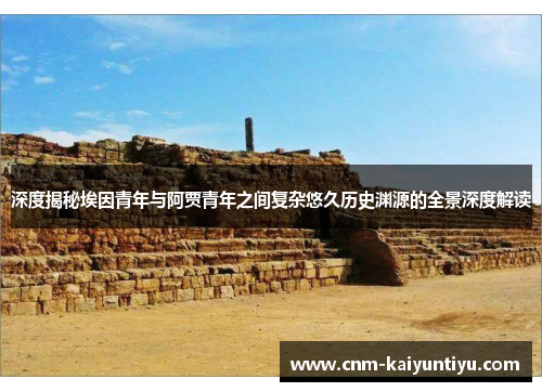 深度揭秘埃因青年与阿贾青年之间复杂悠久历史渊源的全景深度解读 深度揭秘埃因青年与阿贾青年之间复杂悠久历史渊源的全景深度解读