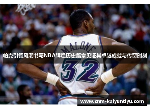 帕克引领风潮书写NBA辉煌历史篇章见证其卓越成就与传奇时刻