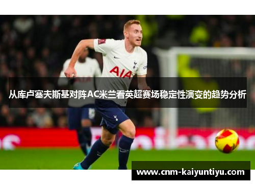 从库卢塞夫斯基对阵AC米兰看英超赛场稳定性演变的趋势分析