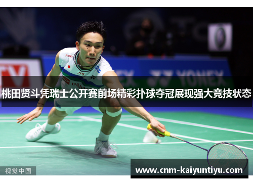桃田贤斗凭瑞士公开赛前场精彩扑球夺冠展现强大竞技状态