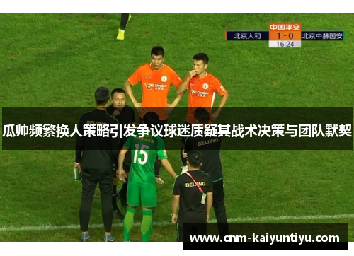 瓜帅频繁换人策略引发争议球迷质疑其战术决策与团队默契