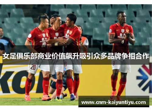 女足俱乐部商业价值飙升吸引众多品牌争相合作
