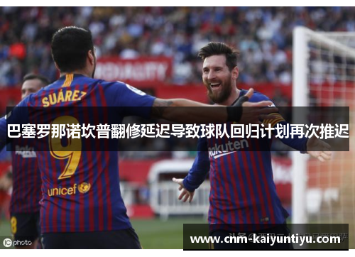 巴塞罗那诺坎普翻修延迟导致球队回归计划再次推迟 巴塞罗那诺坎普翻修延迟导致球队回归计划再次推迟