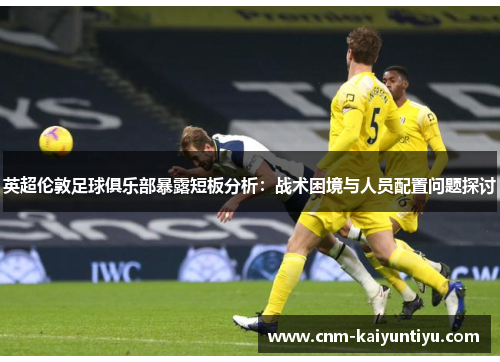 英超伦敦足球俱乐部暴露短板分析：战术困境与人员配置问题探讨
